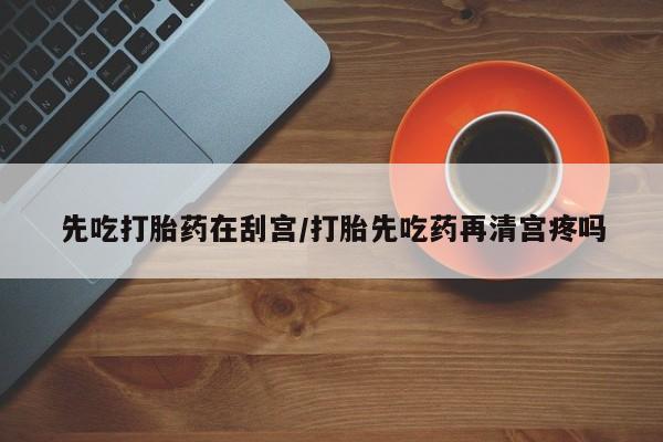 网上如何购买堕胎药先吃打胎药在刮宫/打胎先吃药再清宫疼吗