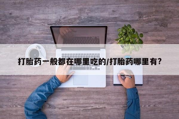 网上如何购买堕胎药打胎药一般都在哪里吃的/打胎药哪里有?
