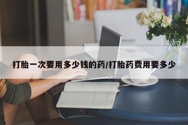 网上如何购买堕胎药打胎一次要用多少钱的药/打胎药费用要多少