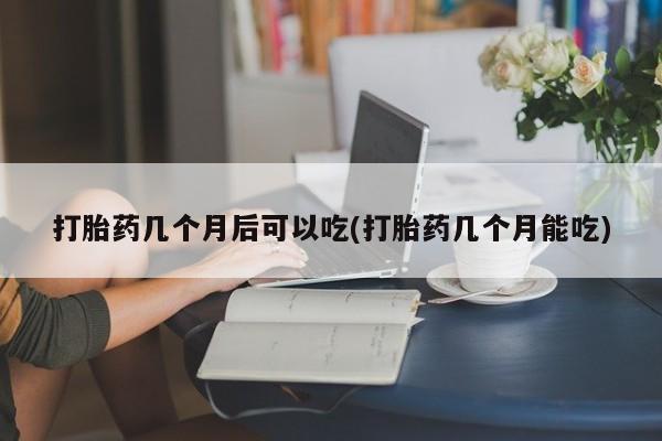 网上如何购买堕胎药打胎药几个月后可以吃(打胎药几个月能吃)