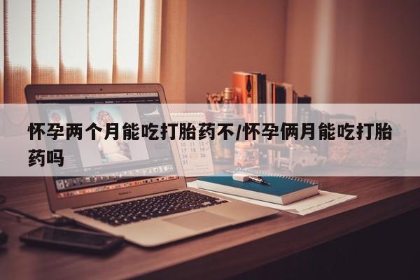 网上如何购买堕胎药怀孕两个月能吃打胎药不/怀孕俩月能吃打胎药吗
