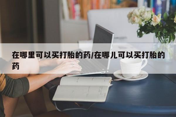 网上如何购买堕胎药在哪里可以买打胎的药/在哪儿可以买打胎的药
