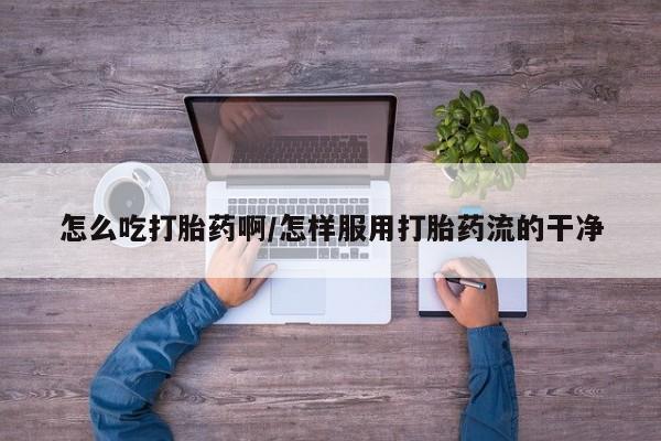 网上如何购买堕胎药怎么吃打胎药啊/怎样服用打胎药流的干净