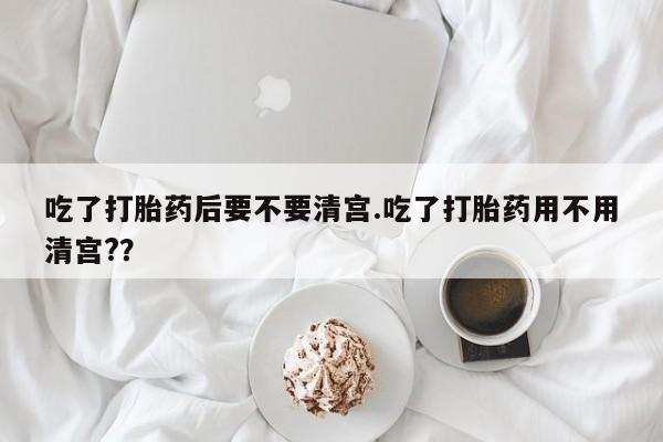 网上如何购买堕胎药吃了打胎药后要不要清宫.吃了打胎药用不用清宫?？