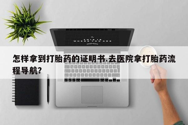网上如何购买堕胎药怎样拿到打胎药的证明书.去医院拿打胎药流程导航？
