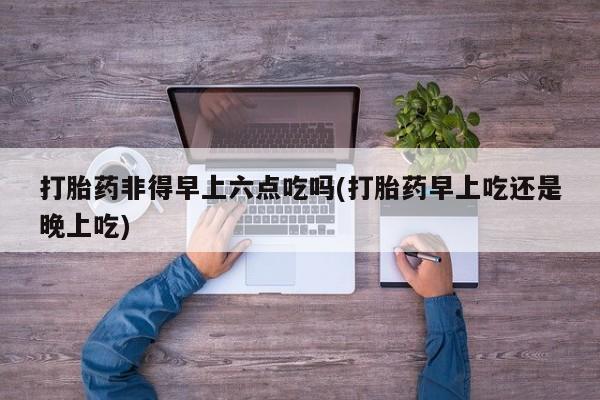 网上如何购买堕胎药打胎药非得早上六点吃吗(打胎药早上吃还是晚上吃)