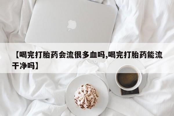 网上如何购买堕胎药【喝完打胎药会流很多血吗,喝完打胎药能流干净吗】