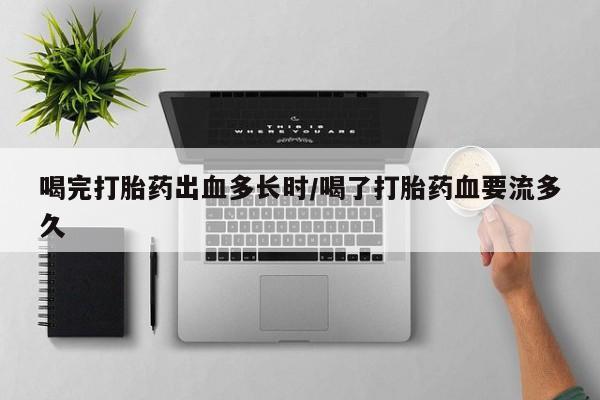 网上如何购买堕胎药喝完打胎药出血多长时/喝了打胎药血要流多久