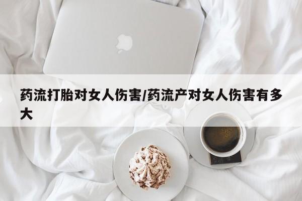 网上如何购买堕胎药药流打胎对女人伤害/药流产对女人伤害有多大