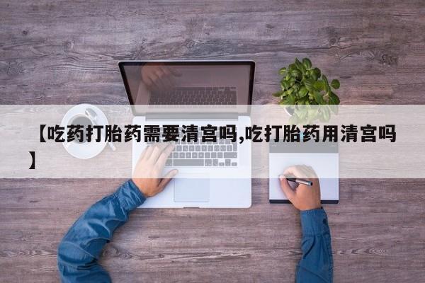网上如何购买堕胎药【吃药打胎药需要清宫吗,吃打胎药用清宫吗】