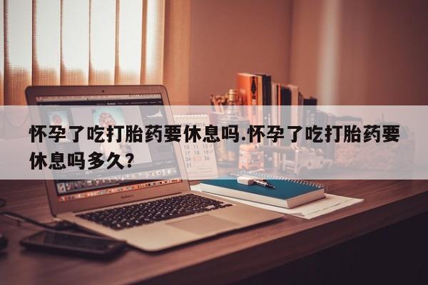 网上如何购买堕胎药怀孕了吃打胎药要休息吗.怀孕了吃打胎药要休息吗多久？