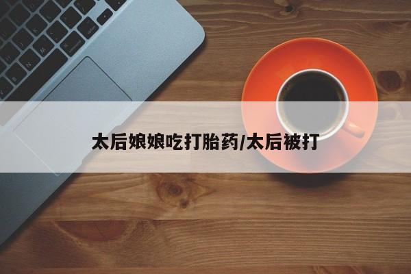网上如何购买堕胎药太后娘娘吃打胎药/太后被打