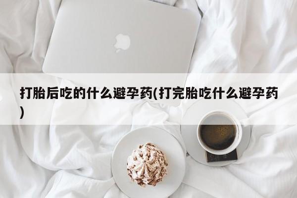 网上如何购买堕胎药打胎后吃的什么避孕药(打完胎吃什么避孕药)