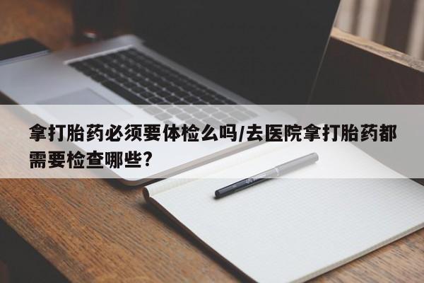 网上如何购买堕胎药拿打胎药必须要体检么吗/去医院拿打胎药都需要检查哪些?