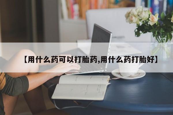 网上如何购买堕胎药【用什么药可以打胎药,用什么药打胎好】