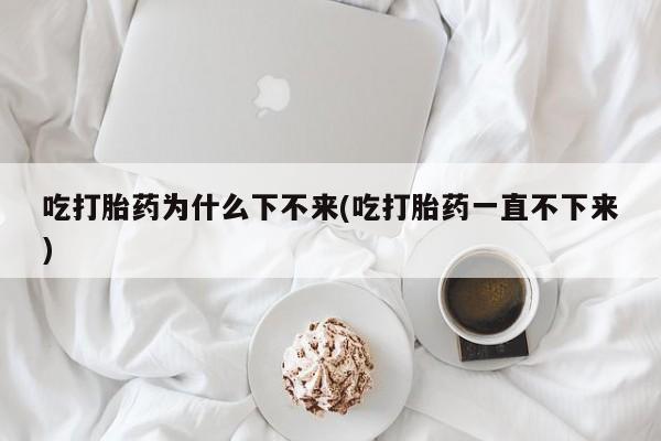 网上如何购买堕胎药吃打胎药为什么下不来(吃打胎药一直不下来)