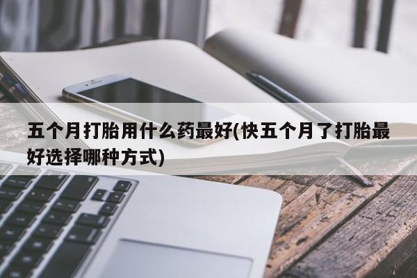 网上如何购买堕胎药五个月打胎用什么药最好(快五个月了打胎最好选择哪种方式)