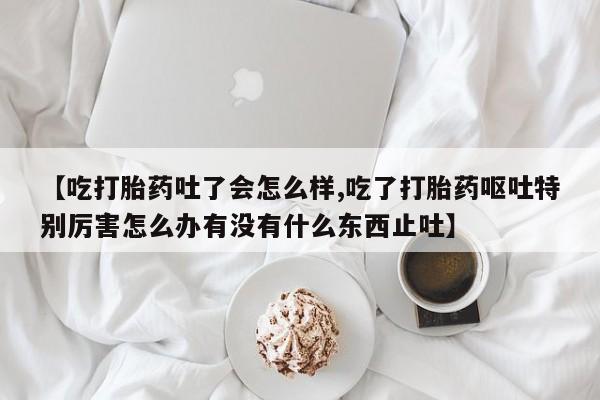 网上如何购买堕胎药【吃打胎药吐了会怎么样,吃了打胎药呕吐特别厉害怎么办有没有什么东西止吐】