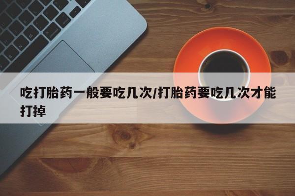网上如何购买堕胎药吃打胎药一般要吃几次/打胎药要吃几次才能打掉