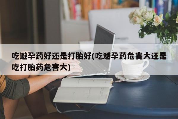 网上如何购买堕胎药吃避孕药好还是打胎好(吃避孕药危害大还是吃打胎药危害大)
