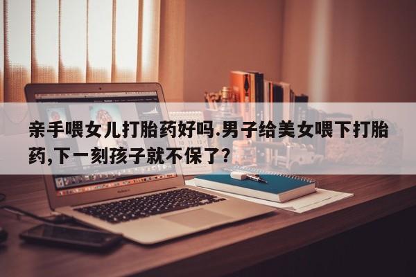 网上如何购买堕胎药亲手喂女儿打胎药好吗.男子给美女喂下打胎药,下一刻孩子就不保了？