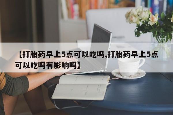 网上如何购买堕胎药【打胎药早上5点可以吃吗,打胎药早上5点可以吃吗有影响吗】