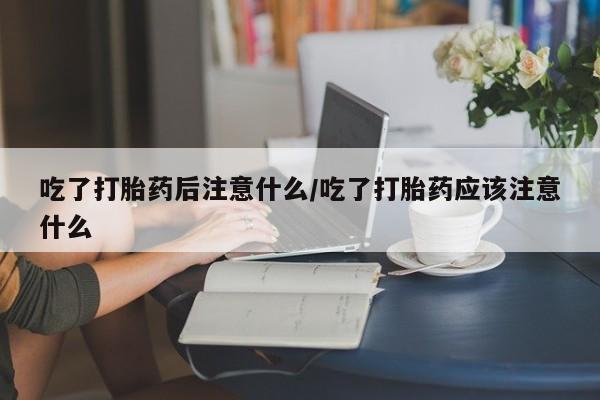 网上如何购买堕胎药吃了打胎药后注意什么/吃了打胎药应该注意什么