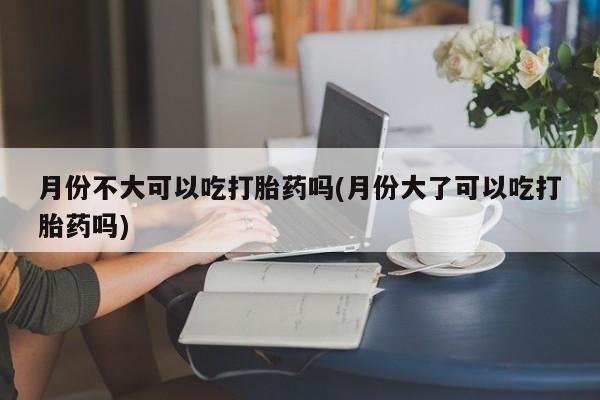 网上如何购买堕胎药月份不大可以吃打胎药吗(月份大了可以吃打胎药吗)