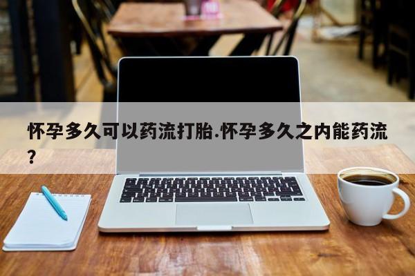 网上如何购买堕胎药怀孕多久可以药流打胎.怀孕多久之内能药流？