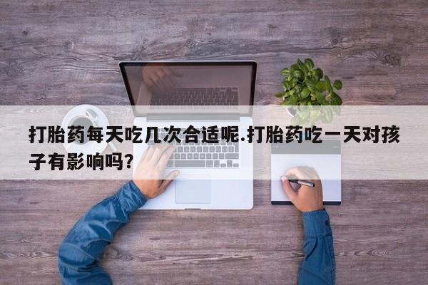 网上如何购买堕胎药打胎药每天吃几次合适呢.打胎药吃一天对孩子有影响吗？